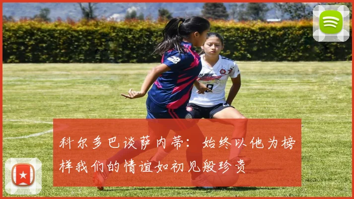 科尔多巴谈萨内蒂：始终以他为榜样我们的情谊如初见般珍贵