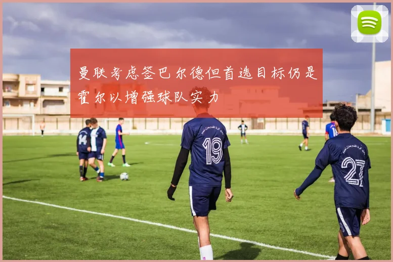曼联考虑签巴尔德但首选目标仍是霍尔以增强球队实力