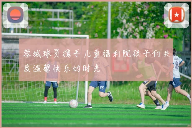 蓉城球员携手儿童福利院孩子们共度温馨快乐的时光