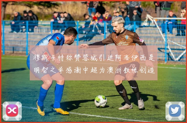 穆斯卡特称赞蓉城引进阿洛伊西是明智之举感谢中超为澳洲教练创造机会