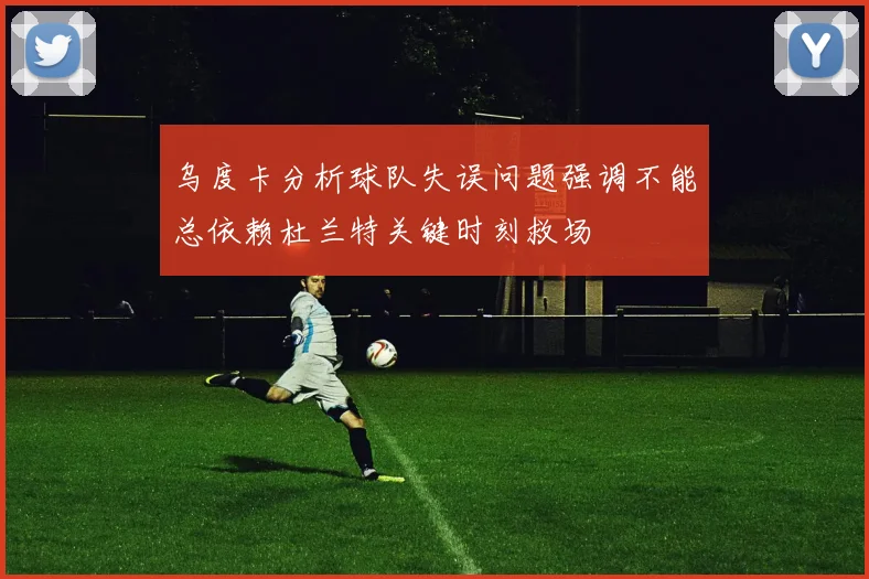 乌度卡分析球队失误问题强调不能总依赖杜兰特关键时刻救场