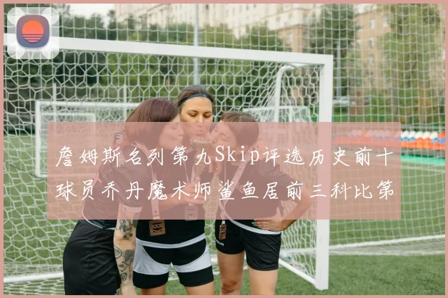 詹姆斯名列第九Skip评选历史前十球员乔丹魔术师鲨鱼居前三科比第七