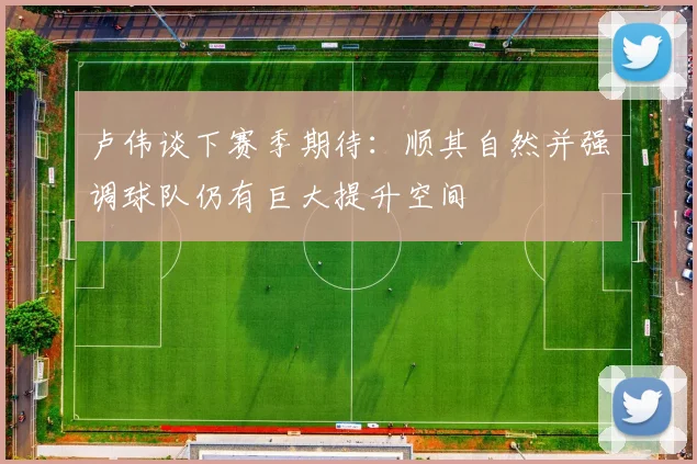 卢伟谈下赛季期待：顺其自然并强调球队仍有巨大提升空间