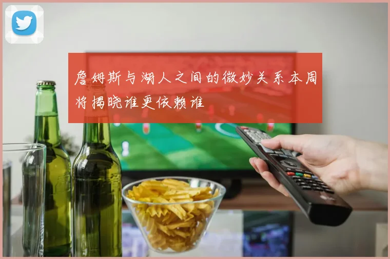 詹姆斯与湖人之间的微妙关系本周将揭晓谁更依赖谁