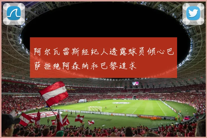 阿尔瓦雷斯经纪人透露球员倾心巴萨拒绝阿森纳和巴黎追求