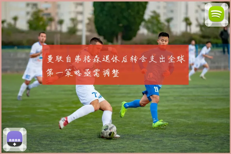 曼联自弗格森退休后转会支出全球第一策略亟需调整