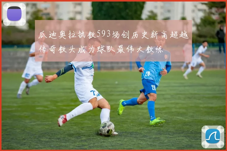 瓜迪奥拉执教593场创历史新高超越传奇教头成为球队最伟大教练
