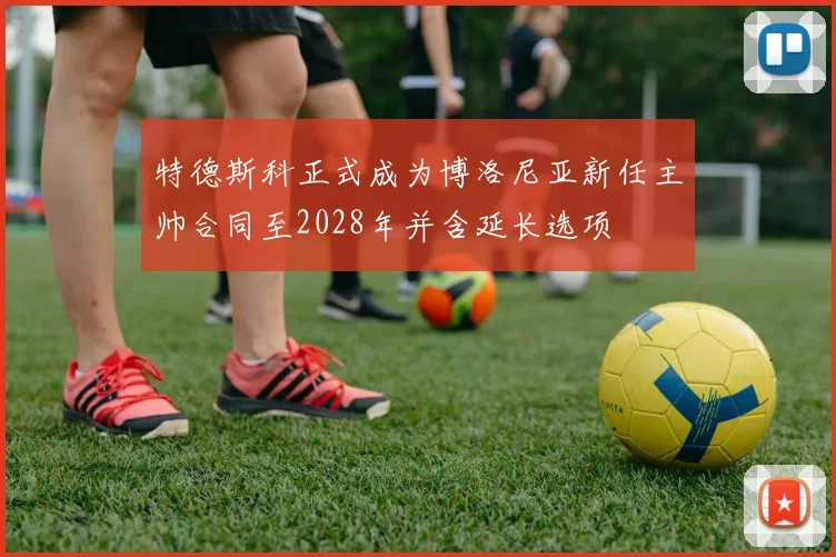 特德斯科正式成为博洛尼亚新任主帅合同至2028年并含延长选项