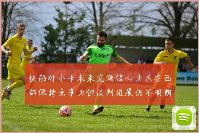 快船对小卡未来充满信心力求在西部保持竞争力但谈判进展仍不明朗
