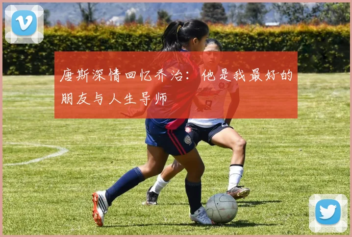 唐斯深情回忆乔治：他是我最好的朋友与人生导师