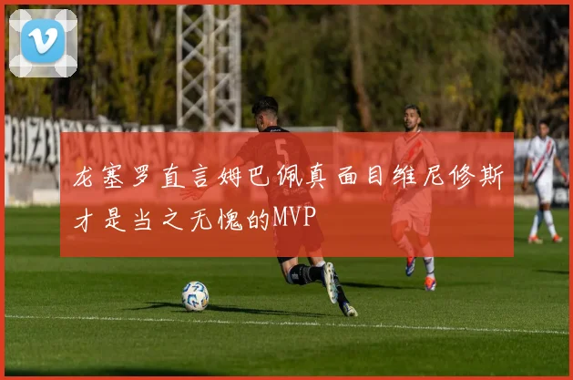 龙塞罗直言姆巴佩真面目维尼修斯才是当之无愧的MVP