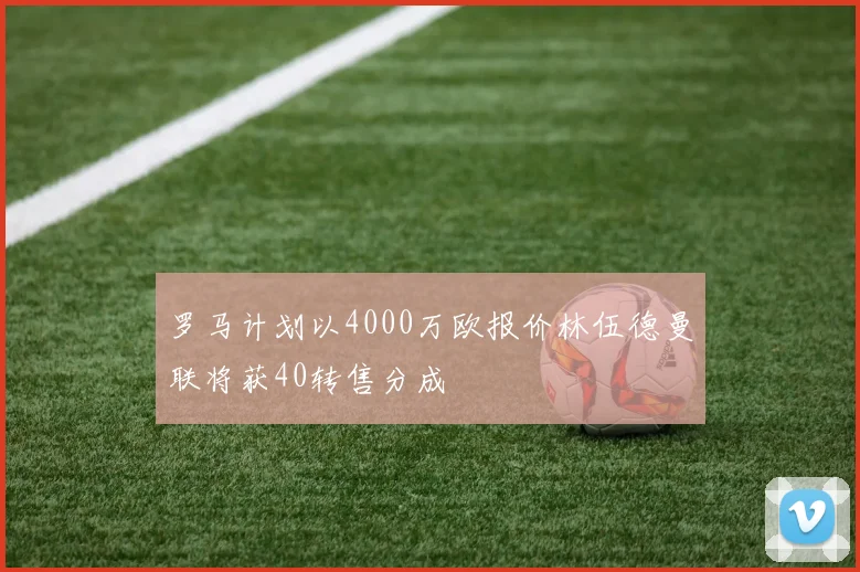罗马计划以4000万欧报价林伍德曼联将获40转售分成