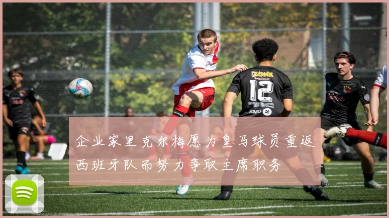 企业家里克尔梅愿为皇马球员重返西班牙队而努力争取主席职务
