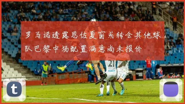 罗马诺透露恩佐夏窗或转会其他球队巴黎中场配置满意尚未报价