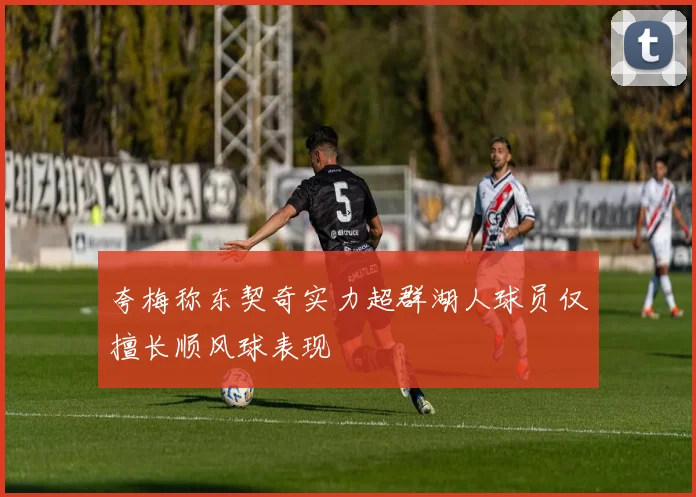 夸梅称东契奇实力超群湖人球员仅擅长顺风球表现