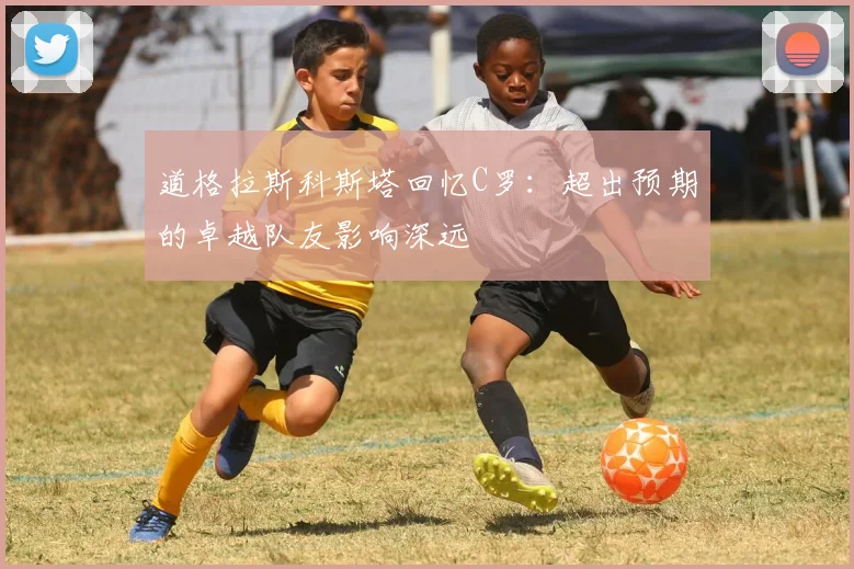 道格拉斯科斯塔回忆C罗：超出预期的卓越队友影响深远