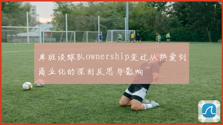 库班谈球队ownership变迁从热爱到商业化的深刻反思与影响