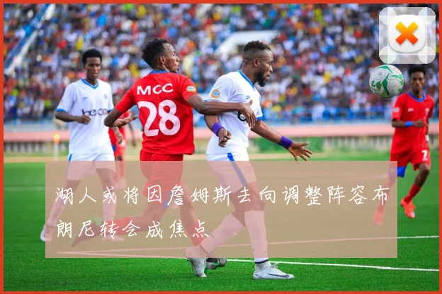 湖人或将因詹姆斯去向调整阵容布朗尼转会成焦点