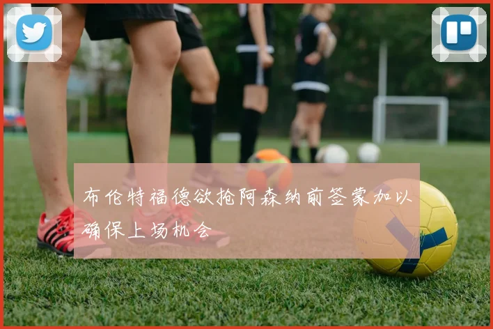 布伦特福德欲抢阿森纳前签蒙加以确保上场机会