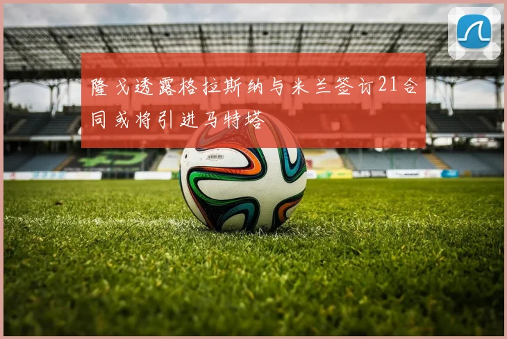 隆戈透露格拉斯纳与米兰签订21合同或将引进马特塔