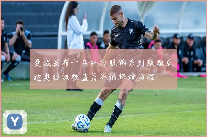 曼城发布十年纪念服饰系列致敬瓜迪奥拉执教蓝月亮的辉煌历程