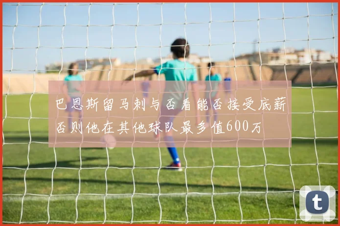 巴恩斯留马刺与否看能否接受底薪否则他在其他球队最多值600万