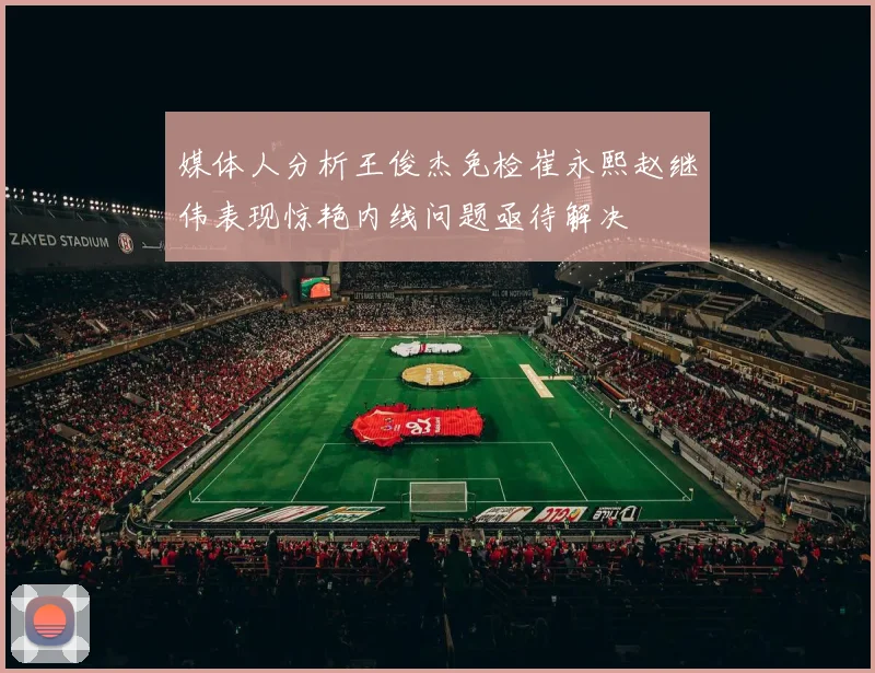 媒体人分析王俊杰免检崔永熙赵继伟表现惊艳内线问题亟待解决