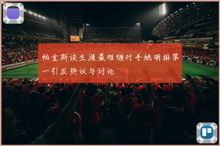 帕金斯谈生涯最难缠对手姚明排第一引发热议与讨论