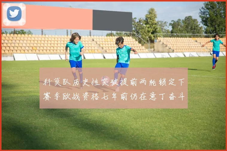 科莫队历史性突破提前两轮锁定下赛季欧战资格七年前仍在意丁奋斗