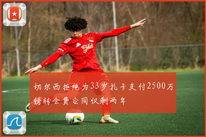 切尔西拒绝为33岁扎卡支付2500万镑转会费合同仅剩两年