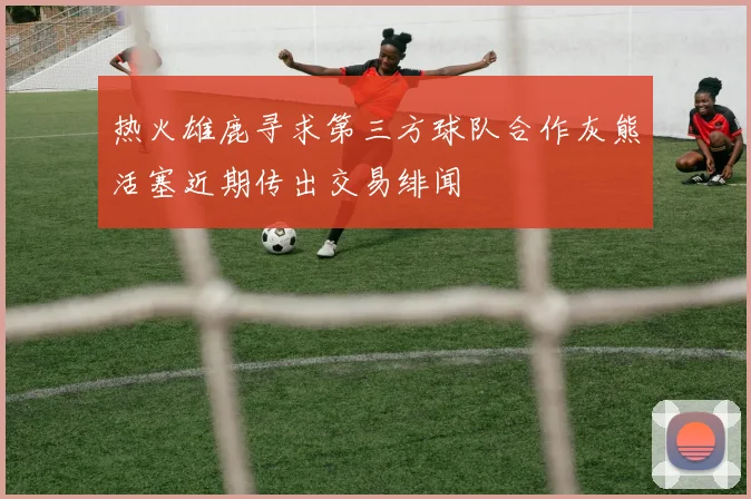热火雄鹿寻求第三方球队合作灰熊活塞近期传出交易绯闻