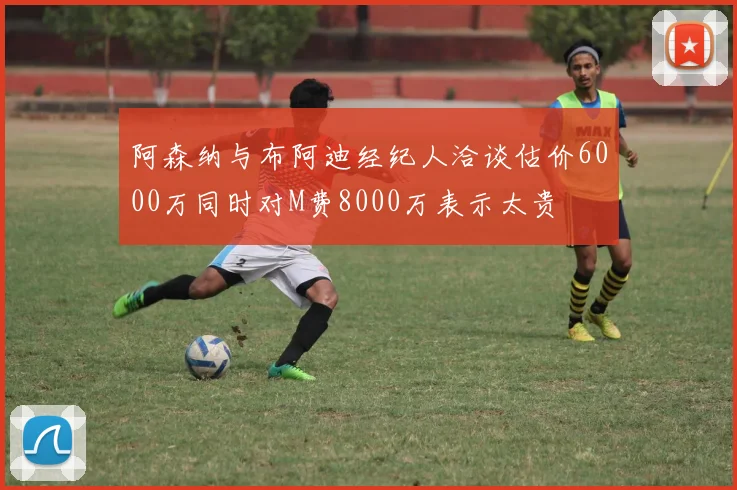 阿森纳与布阿迪经纪人洽谈估价6000万同时对M费8000万表示太贵