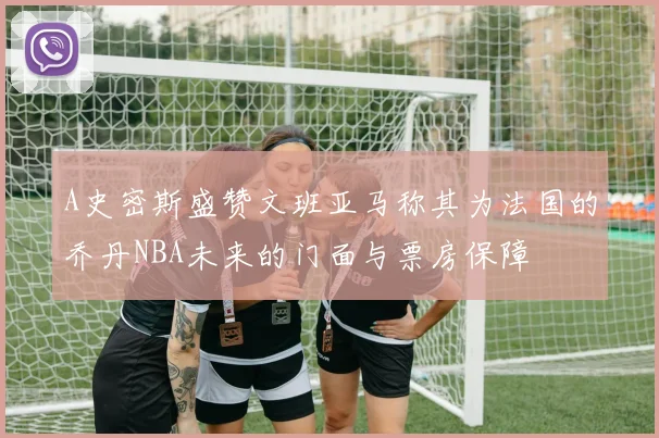 A史密斯盛赞文班亚马称其为法国的乔丹NBA未来的门面与票房保障