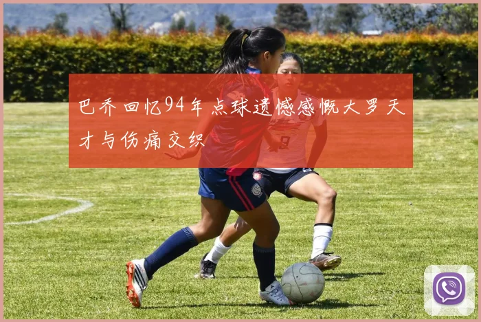 巴乔回忆94年点球遗憾感慨大罗天才与伤痛交织